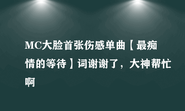 MC大脸首张伤感单曲【最痴情的等待】词谢谢了，大神帮忙啊