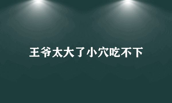 王爷太大了小穴吃不下