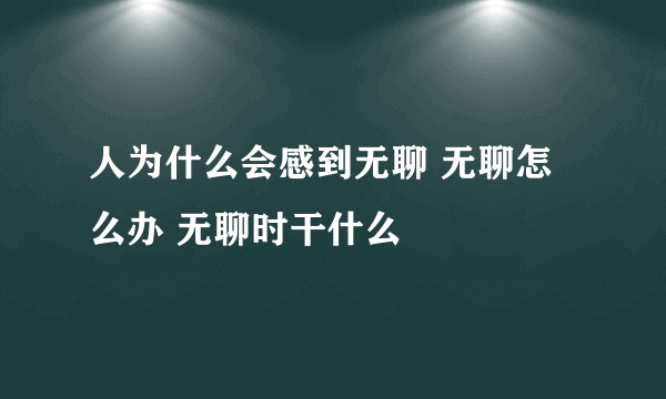 人为什么会感到无聊 无聊怎么办 无聊时干什么