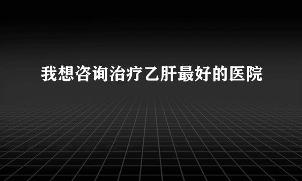 我想咨询治疗乙肝最好的医院