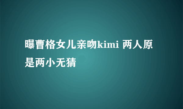 曝曹格女儿亲吻kimi 两人原是两小无猜