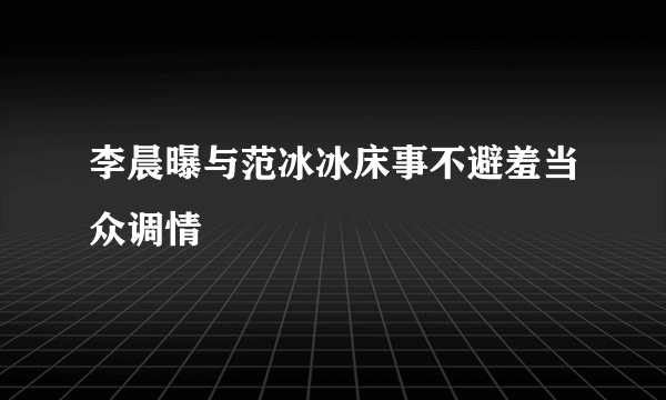 李晨曝与范冰冰床事不避羞当众调情