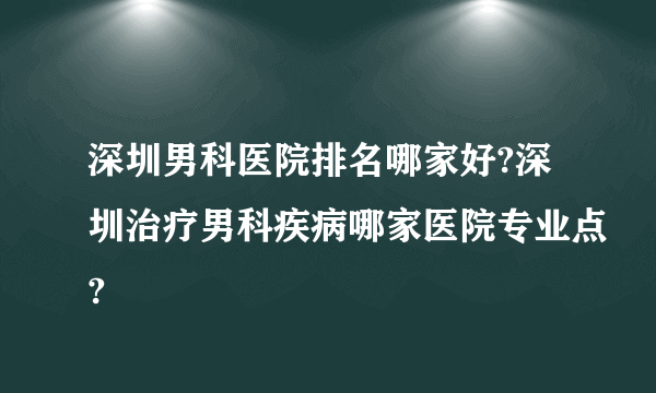 深圳男科医院排名哪家好?深圳治疗男科疾病哪家医院专业点?