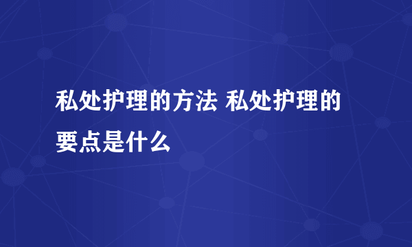 私处护理的方法 私处护理的要点是什么