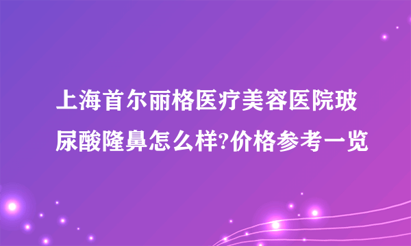 上海首尔丽格医疗美容医院玻尿酸隆鼻怎么样?价格参考一览