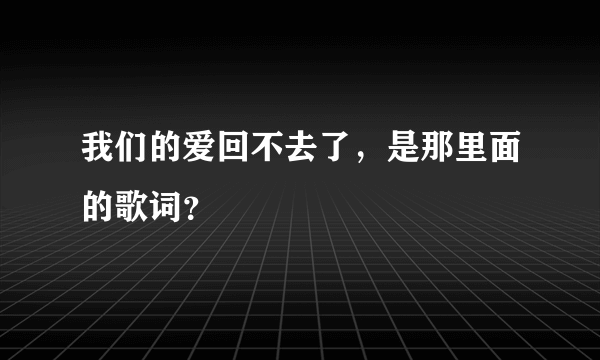 我们的爱回不去了，是那里面的歌词？