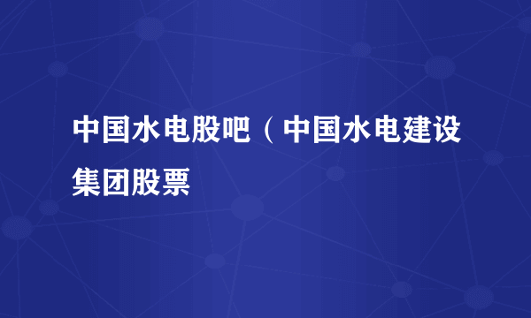 中国水电股吧（中国水电建设集团股票