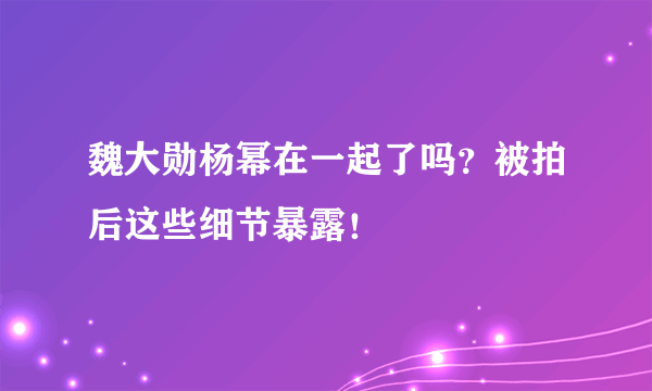 魏大勋杨幂在一起了吗？被拍后这些细节暴露！