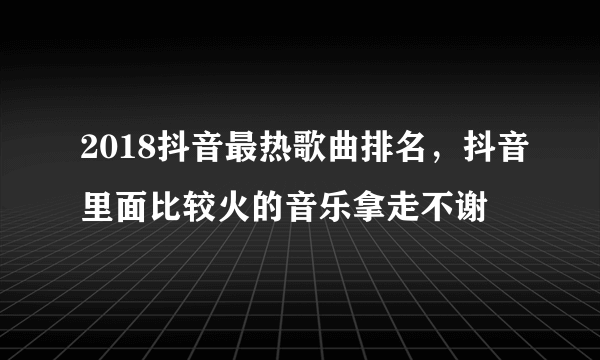 2018抖音最热歌曲排名，抖音里面比较火的音乐拿走不谢