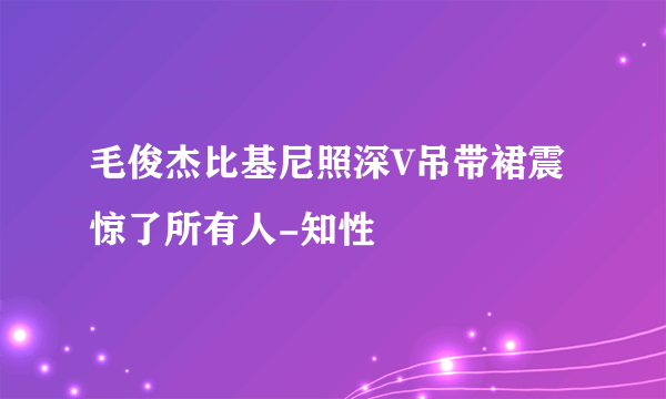 毛俊杰比基尼照深V吊带裙震惊了所有人-知性