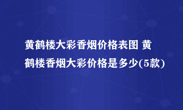 黄鹤楼大彩香烟价格表图 黄鹤楼香烟大彩价格是多少(5款)