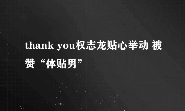 thank you权志龙贴心举动 被赞“体贴男”