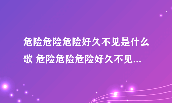 危险危险危险好久不见是什么歌 危险危险危险好久不见是什么歌曲