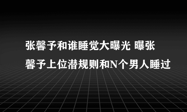 张馨予和谁睡觉大曝光 曝张馨予上位潜规则和N个男人睡过