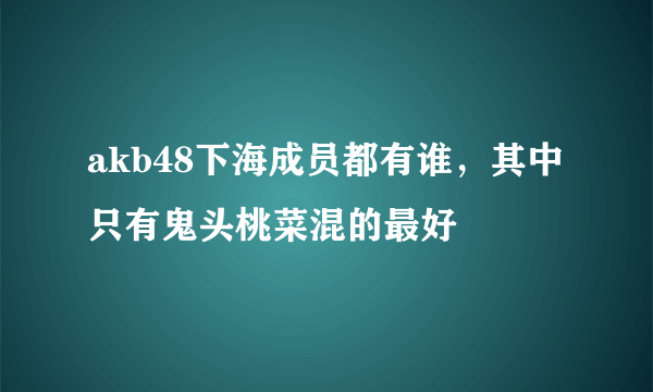 akb48下海成员都有谁，其中只有鬼头桃菜混的最好 