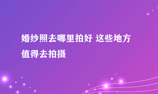 婚纱照去哪里拍好 这些地方值得去拍摄