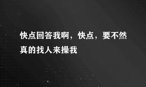 快点回答我啊，快点，要不然真的找人来操我