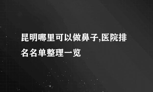 昆明哪里可以做鼻子,医院排名名单整理一览