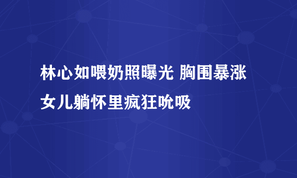 林心如喂奶照曝光 胸围暴涨女儿躺怀里疯狂吮吸