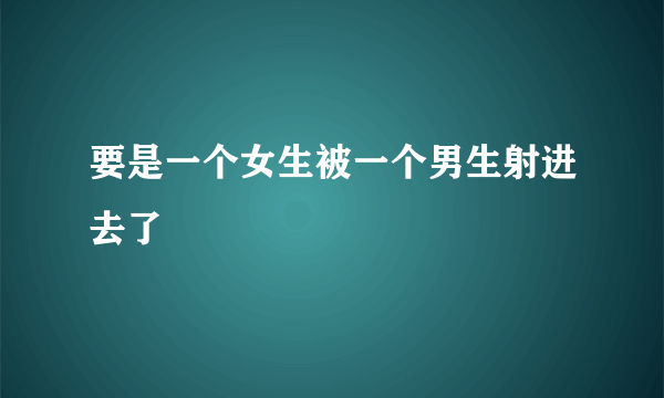 要是一个女生被一个男生射进去了