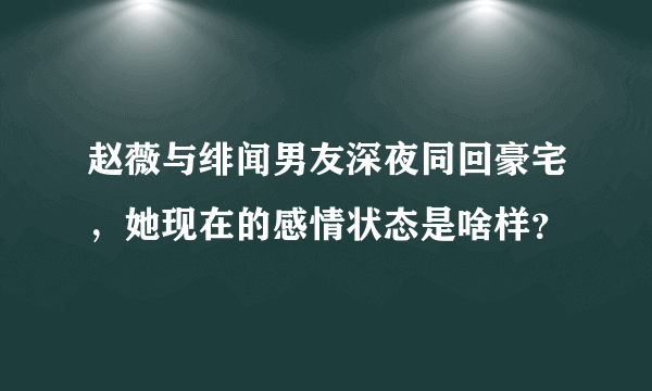 赵薇与绯闻男友深夜同回豪宅，她现在的感情状态是啥样？