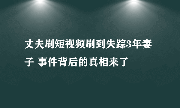 丈夫刷短视频刷到失踪3年妻子 事件背后的真相来了