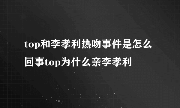 top和李孝利热吻事件是怎么回事top为什么亲李孝利