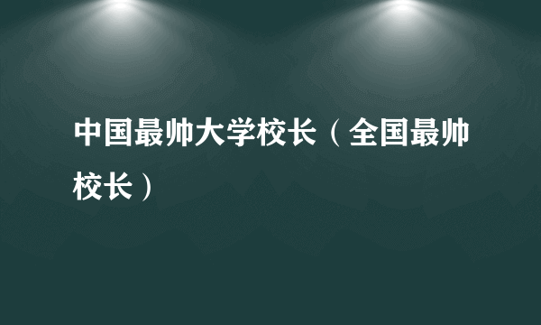 中国最帅大学校长（全国最帅校长）