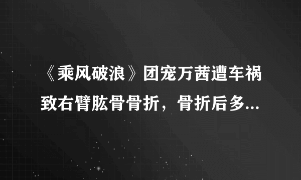 《乘风破浪》团宠万茜遭车祸致右臂肱骨骨折，骨折后多久可以康复？