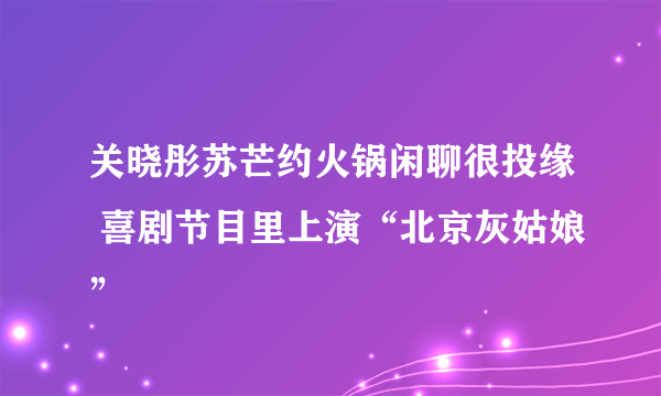 关晓彤苏芒约火锅闲聊很投缘 喜剧节目里上演“北京灰姑娘”