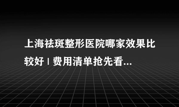 上海祛斑整形医院哪家效果比较好 | 费用清单抢先看_e光祛斑是否存在吸光与不吸光一说