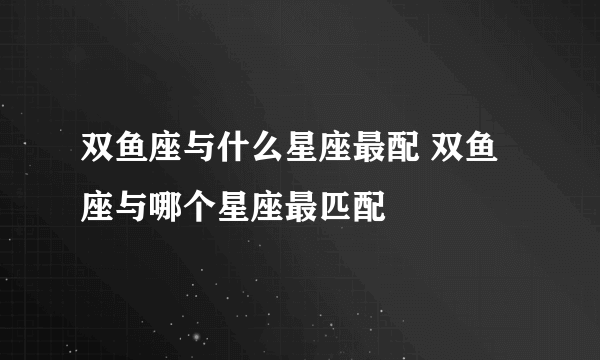 双鱼座与什么星座最配 双鱼座与哪个星座最匹配