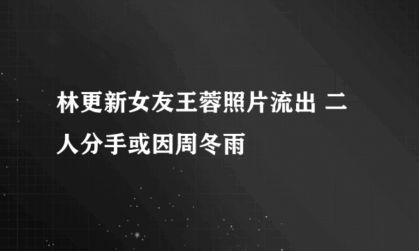 林更新女友王蓉照片流出 二人分手或因周冬雨