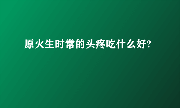 原火生时常的头疼吃什么好?