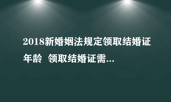 2018新婚姻法规定领取结婚证年龄  领取结婚证需要注意什么