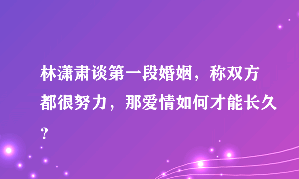 林潇肃谈第一段婚姻，称双方都很努力，那爱情如何才能长久？