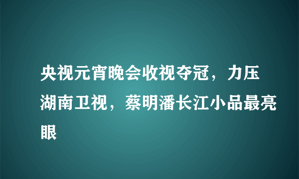 央视元宵晚会收视夺冠，力压湖南卫视，蔡明潘长江小品最亮眼