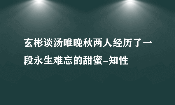 玄彬谈汤唯晚秋两人经历了一段永生难忘的甜蜜-知性