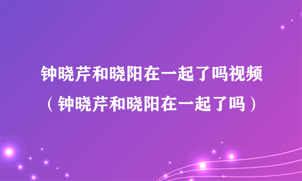 钟晓芹和晓阳在一起了吗视频（钟晓芹和晓阳在一起了吗）