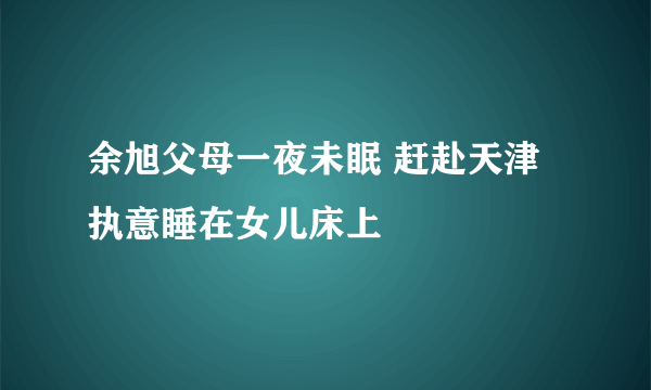 余旭父母一夜未眠 赶赴天津执意睡在女儿床上