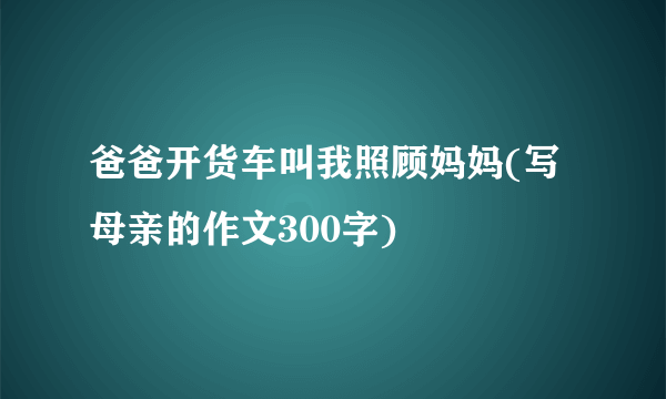 爸爸开货车叫我照顾妈妈(写母亲的作文300字)