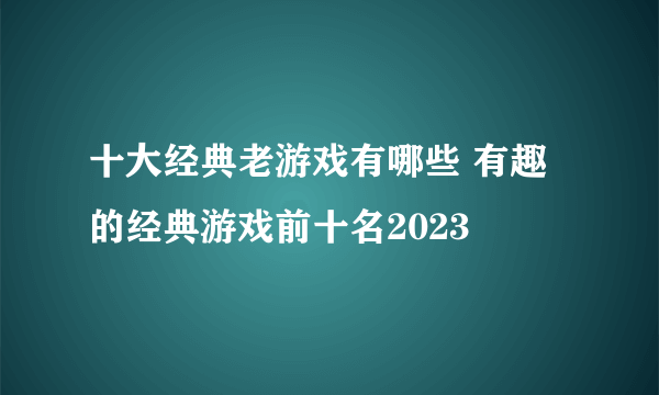 十大经典老游戏有哪些 有趣的经典游戏前十名2023