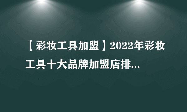 【彩妆工具加盟】2022年彩妆工具十大品牌加盟店排行榜 彩妆工具行业发展趋势分析