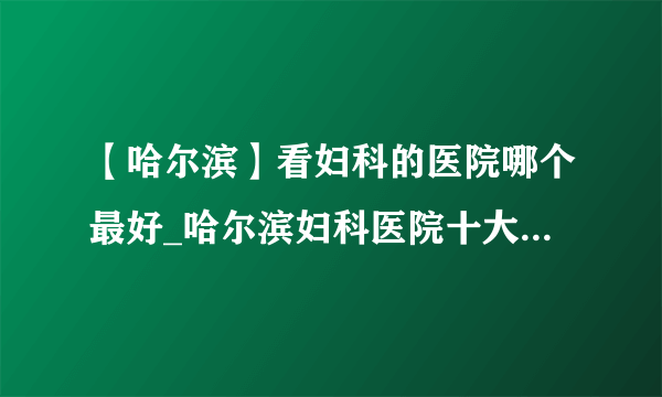 【哈尔滨】看妇科的医院哪个最好_哈尔滨妇科医院十大排名榜单？