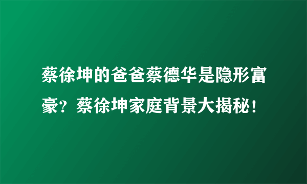 蔡徐坤的爸爸蔡德华是隐形富豪？蔡徐坤家庭背景大揭秘！ 