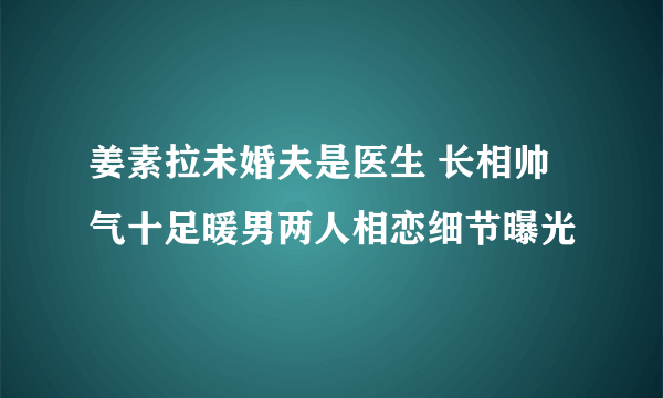 姜素拉未婚夫是医生 长相帅气十足暖男两人相恋细节曝光