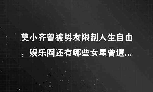 莫小齐曾被男友限制人生自由，娱乐圈还有哪些女星曾遭遇渣男？