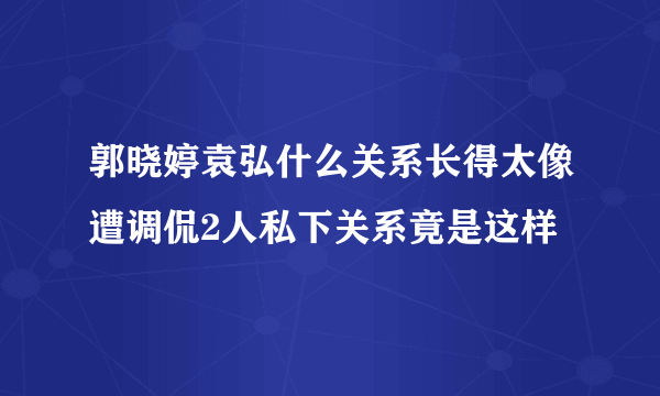 郭晓婷袁弘什么关系长得太像遭调侃2人私下关系竟是这样