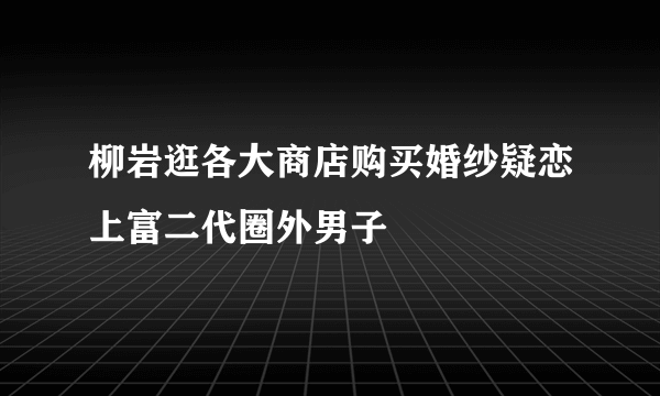 柳岩逛各大商店购买婚纱疑恋上富二代圈外男子