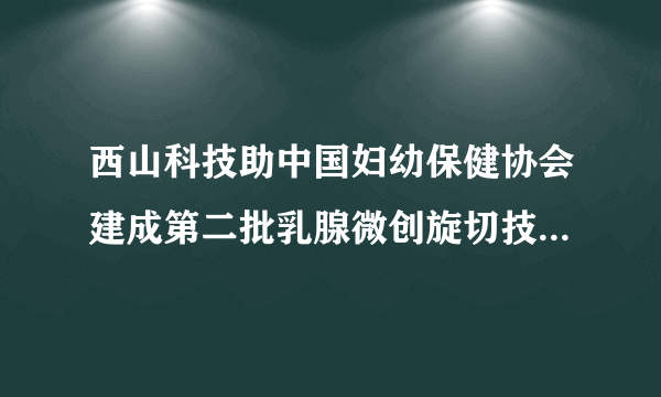 西山科技助中国妇幼保健协会建成第二批乳腺微创旋切技术培训中心